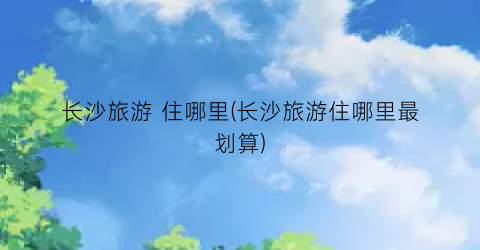 长沙旅游 住哪里(长沙旅游住哪里最划算)